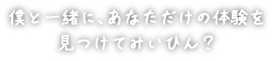 僕と一緒に、あなただけの体験を見つけてみいひん？